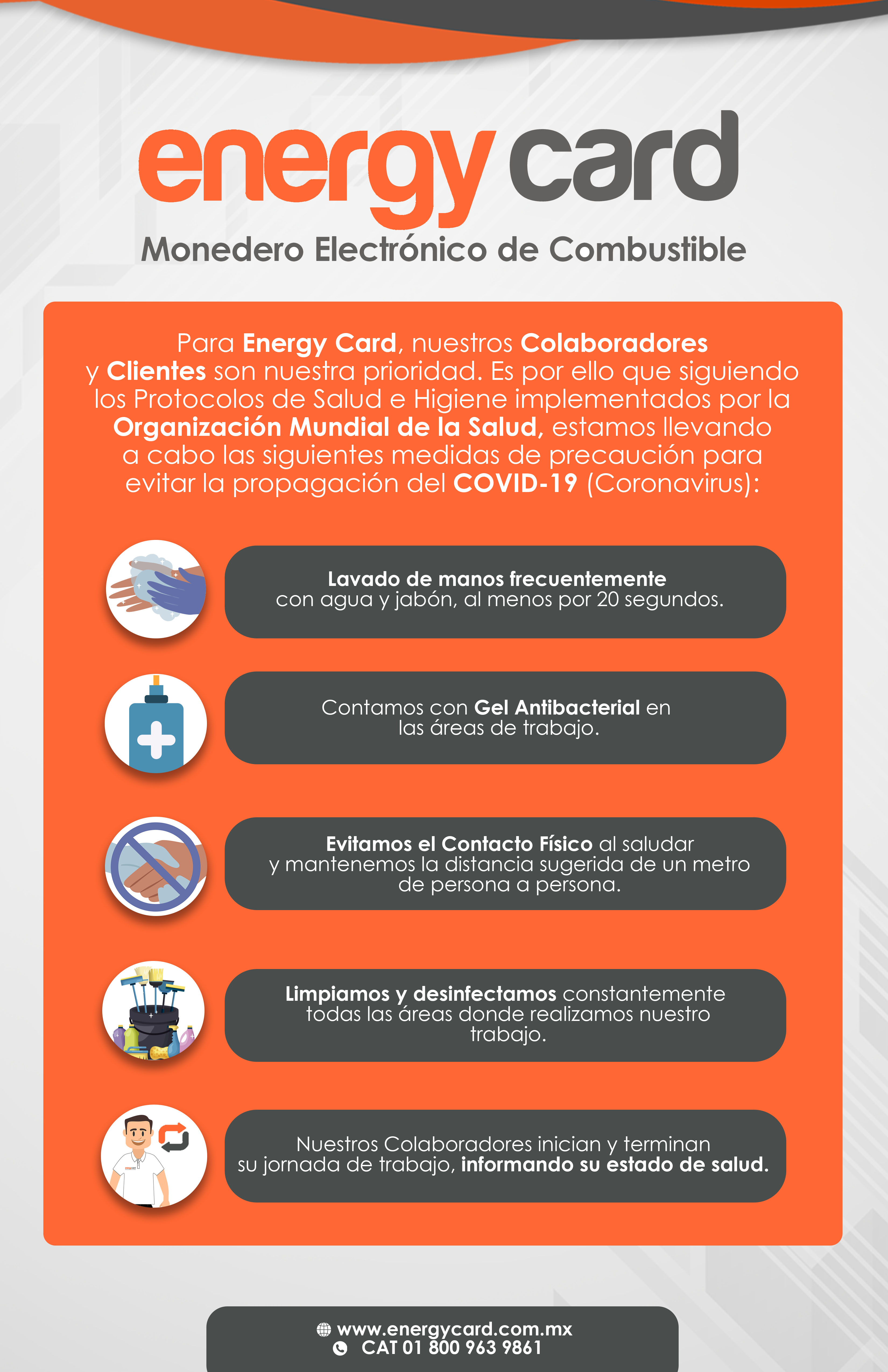 Para Energy Card, nuestros Colaboradores y Clientes son nuestra prioridad. Es por ello que siguiendo los Protocolos de Salud e Higiene implementados por la Organización Mundial de la Salud, estamos llevando a cabo las siguientes medidas de precaución para evitar la propagación del COVID-19 (Coronavirus): Lavado de manos frecuentemente con agua y jabón, al menos por 20 segundos. Contamos con Gel Antibacterial en las áreas de trabajo. Evitamos el Contacto Físico al saludar y mantenemos la distancia sugerida de un metro de persona a persona. Limpiamos y desinfectamos constantemente todas las áreas donde realizamos nuestro trabajo. Nuestros Colaboradores inician y terminan su jornada de trabajo, informando su estado de salud.